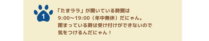 1.「たまララ」が開いている時間は9:00〜19:00（年中無休）だにゃん。閉まっている時は受け付けができないので気をつけるんだにゃん！