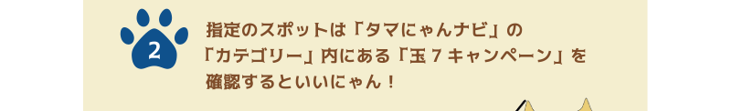 2.指定のスポットは「タマにゃんナビ」の「カテゴリー」内にある「玉7キャンペーン」を確認するといいにゃん！